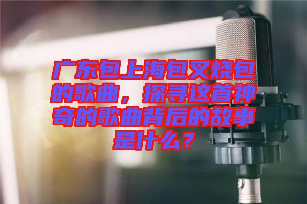 廣東包上海包叉燒包的歌曲，探尋這首神奇的歌曲背后的故事是什么？