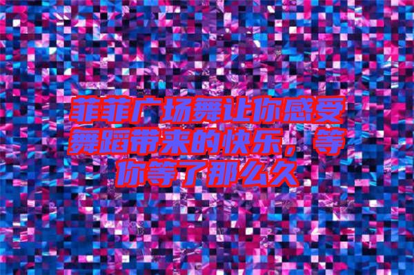 菲菲廣場舞讓你感受舞蹈帶來的快樂，等你等了那么久