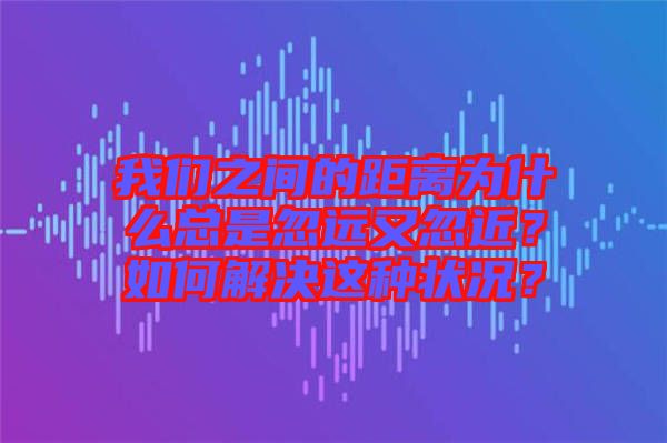 我們之間的距離為什么總是忽遠又忽近？如何解決這種狀況？