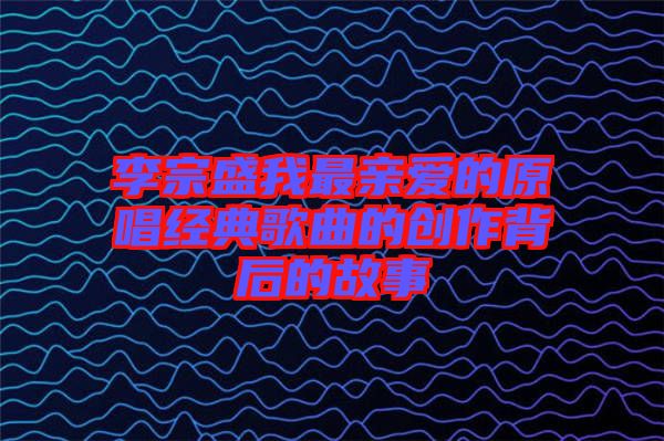 李宗盛我最親愛的原唱經典歌曲的創作背后的故事