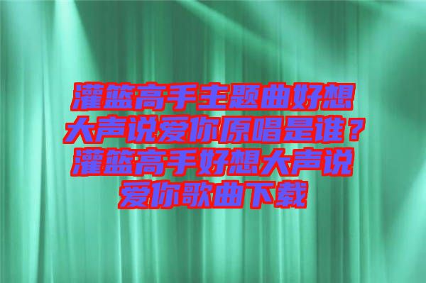 灌籃高手主題曲好想大聲說愛你原唱是誰？灌籃高手好想大聲說愛你歌曲下載