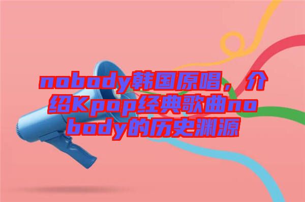 nobody韓國原唱，介紹Kpop經典歌曲nobody的歷史淵源