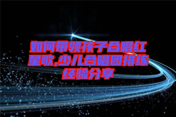 如何帶領孩子合唱紅星歌,少兒合唱團排練經驗分享