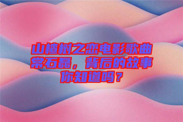 山楂樹(shù)之戀電影歌曲常石磊，背后的故事你知道嗎？