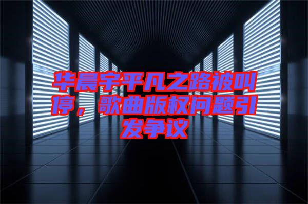 華晨宇平凡之路被叫停，歌曲版權問題引發爭議