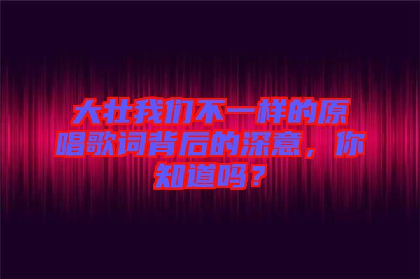 大壯我們不一樣的原唱歌詞背后的深意，你知道嗎？