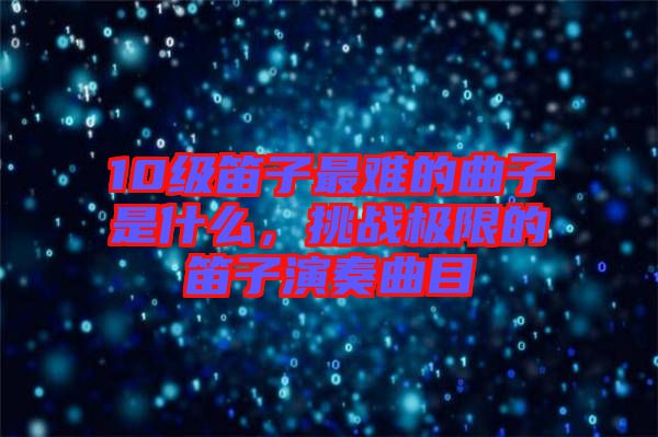 10級笛子最難的曲子是什么，挑戰極限的笛子演奏曲目