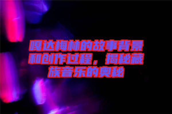 嘎達梅林的故事背景和創作過程，揭秘藏族音樂的奧秘