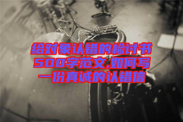 給對象認錯的檢討書500字范文,如何寫一份真誠的認錯信