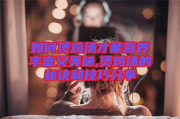 如何煲雞湯才能營(yíng)養(yǎng)豐富又美味,煲雞湯的秘訣和技巧分享