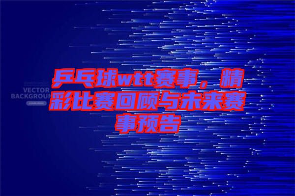 乒乓球wtt賽事，精彩比賽回顧與未來賽事預告