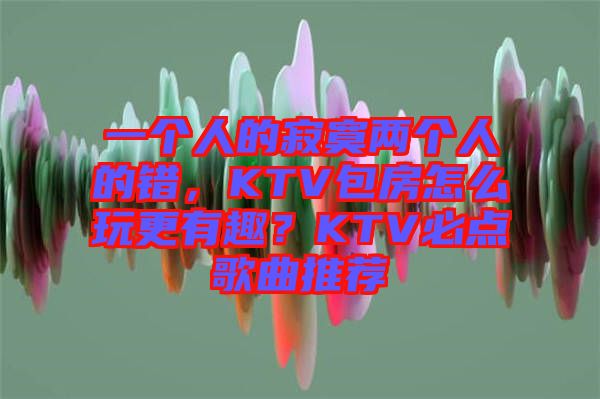 一個人的寂寞兩個人的錯，KTV包房怎么玩更有趣？KTV必點歌曲推薦