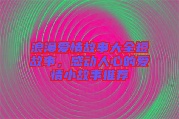 浪漫愛情故事大全短故事，感動人心的愛情小故事推薦