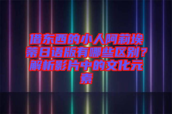 借東西的小人阿莉埃蒂日語版有哪些區(qū)別？解析影片中的文化元素