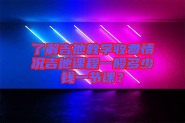 了解吉他教學收費情況吉他課程一般多少錢一節課？