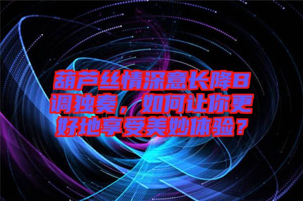 葫蘆絲情深意長降B調獨奏，如何讓你更好地享受美妙體驗？