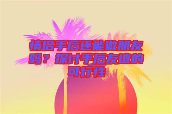 情侶手后還能做朋友嗎？探討手后友誼的可行性