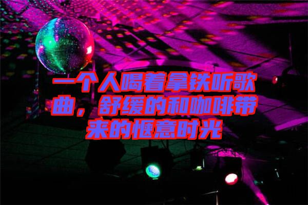 一個人喝著拿鐵聽歌曲，舒緩的和咖啡帶來的愜意時光