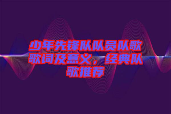 少年先鋒隊隊員隊歌歌詞及意義，經典隊歌推薦