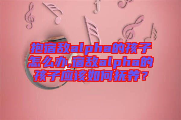 抱宿敵alpha的孩子怎么辦,宿敵alpha的孩子應(yīng)該如何撫養(yǎng)？