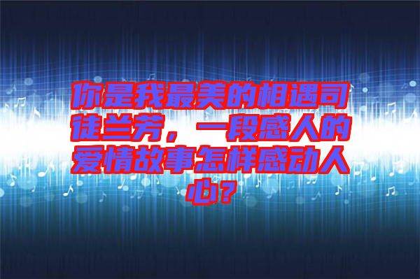 你是我最美的相遇司徒蘭芳，一段感人的愛情故事怎樣感動人心？