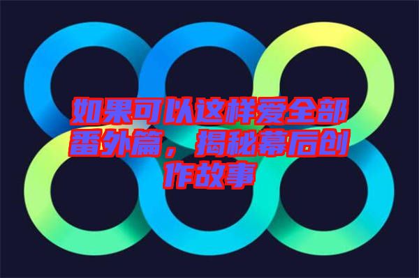 如果可以這樣愛全部番外篇，揭秘幕后創作故事