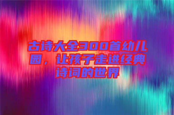 古詩(shī)大全300首幼兒園，讓孩子走進(jìn)經(jīng)典詩(shī)詞的世界