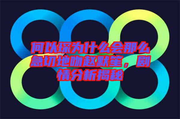 何以琛為什么會那么急切地吻趙默笙，劇情分析揭秘