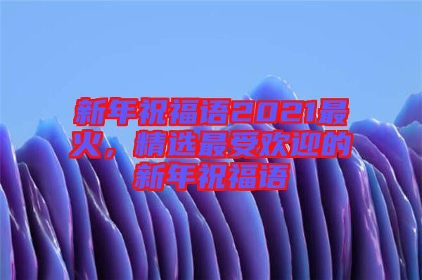 新年祝福語2021最火，精選最受歡迎的新年祝福語