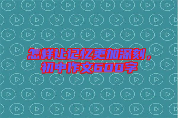 怎樣讓記憶更加深刻，初中作文600字