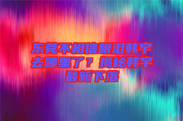 東莞不相信眼淚韓宇去哪里了？揭秘韓宇最新下落