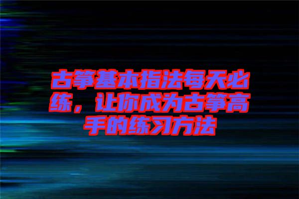 古箏基本指法每天必練，讓你成為古箏高手的練習方法