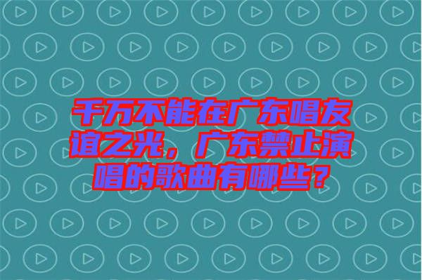 千萬不能在廣東唱友誼之光，廣東禁止演唱的歌曲有哪些？