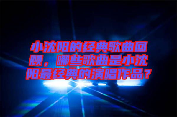 小沈陽的經典歌曲回顧，哪些歌曲是小沈陽最經典的演唱作品？