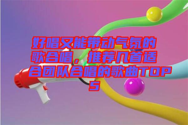 好唱又能帶動氣氛的歌合唱，推薦幾首適合團(tuán)隊合唱的歌曲TOP5