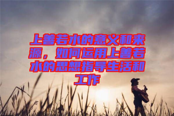 上善若水的意義和來(lái)源，如何運(yùn)用上善若水的思想指導(dǎo)生活和工作