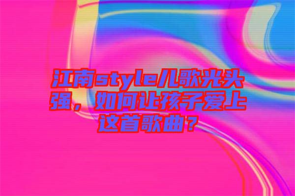 江南style兒歌光頭強(qiáng)，如何讓孩子愛(ài)上這首歌曲？