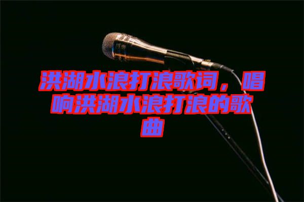 洪湖水浪打浪歌詞，唱響洪湖水浪打浪的歌曲