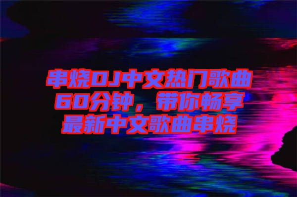 串燒DJ中文熱門歌曲60分鐘，帶你暢享最新中文歌曲串燒