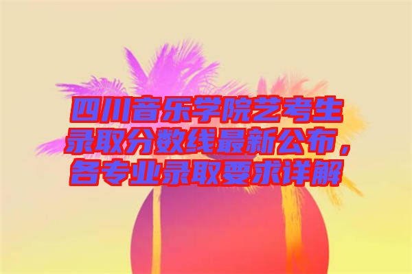 四川音樂學(xué)院藝考生錄取分?jǐn)?shù)線最新公布，各專業(yè)錄取要求詳解