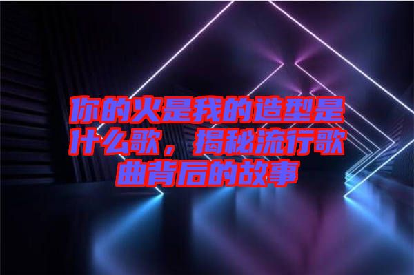 你的火是我的造型是什么歌，揭秘流行歌曲背后的故事