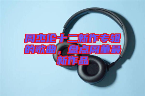 周杰倫十二新作專輯的歌曲，盤點周董最新作品