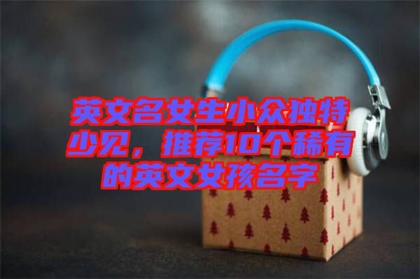 英文名女生小眾獨特少見，推薦10個稀有的英文女孩名字