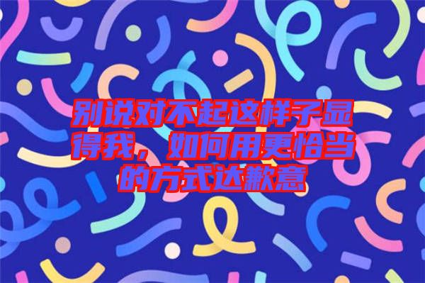 別說對不起這樣子顯得我，如何用更恰當的方式達歉意