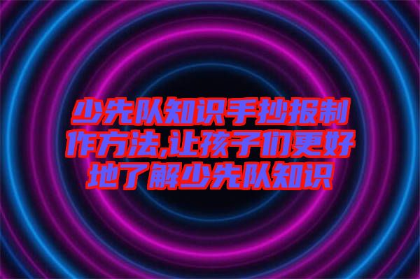 少先隊(duì)知識手抄報(bào)制作方法,讓孩子們更好地了解少先隊(duì)知識