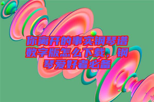 你離開(kāi)的事實(shí)鋼琴譜數(shù)字版怎么下載，鋼琴愛(ài)好者必備