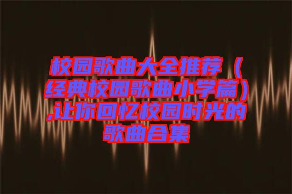 校園歌曲大全推薦（經典校園歌曲小學篇）,讓你回憶校園時光的歌曲合集