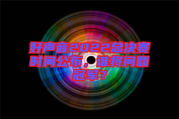 好聲音2022總決賽時間公布，誰將問鼎冠軍？