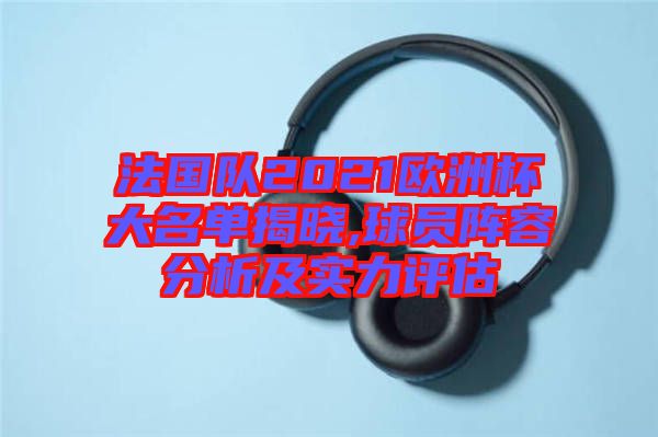 法國隊2021歐洲杯大名單揭曉,球員陣容分析及實力評估