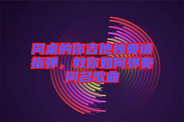 同桌的你吉他獨奏譜指彈，教你如何彈奏同名歌曲